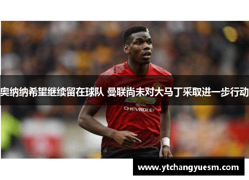 奥纳纳希望继续留在球队 曼联尚未对大马丁采取进一步行动