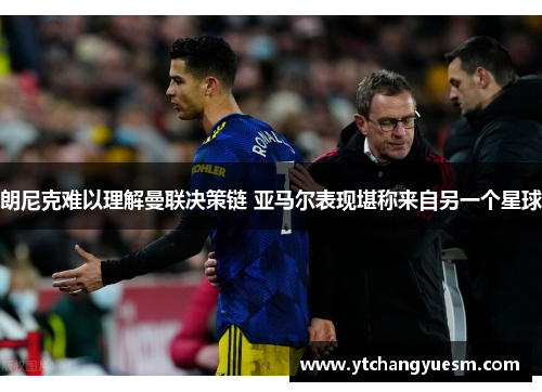 朗尼克难以理解曼联决策链 亚马尔表现堪称来自另一个星球